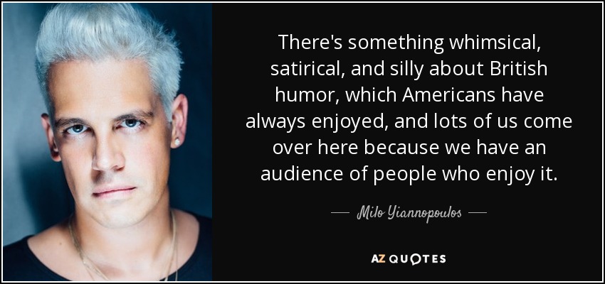 There's something whimsical, satirical, and silly about British humor, which Americans have always enjoyed, and lots of us come over here because we have an audience of people who enjoy it. - Milo Yiannopoulos