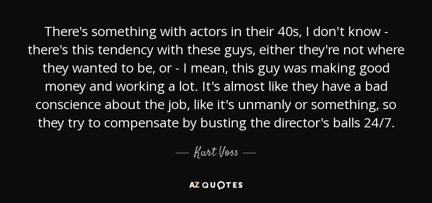 There's something with actors in their 40s, I don't know - there's this tendency with these guys, either they're not where they wanted to be, or - I mean, this guy was making good money and working a lot. It's almost like they have a bad conscience about the job, like it's unmanly or something, so they try to compensate by busting the director's balls 24/7. - Kurt Voss