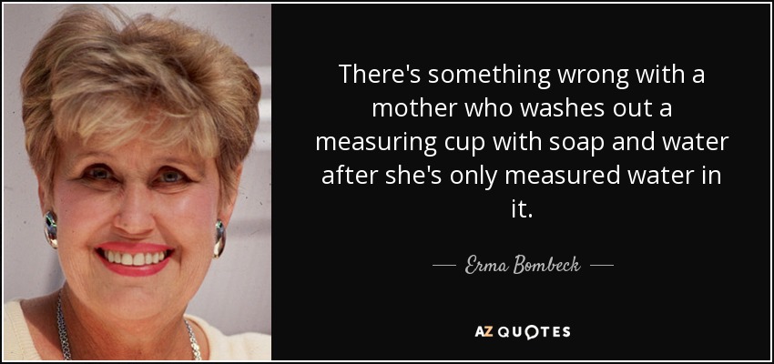 There's something wrong with a mother who washes out a measuring cup with soap and water after she's only measured water in it. - Erma Bombeck