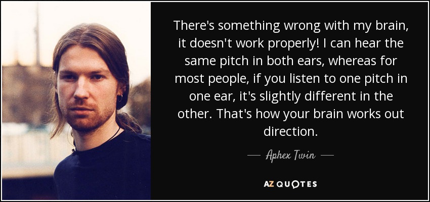 There's something wrong with my brain, it doesn't work properly! I can hear the same pitch in both ears, whereas for most people, if you listen to one pitch in one ear, it's slightly different in the other. That's how your brain works out direction. - Aphex Twin