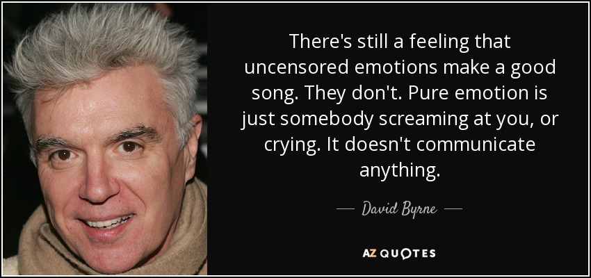 There's still a feeling that uncensored emotions make a good song. They don't. Pure emotion is just somebody screaming at you, or crying. It doesn't communicate anything. - David Byrne