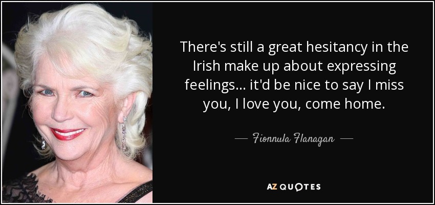 There's still a great hesitancy in the Irish make up about expressing feelings... it'd be nice to say I miss you, I love you, come home. - Fionnula Flanagan