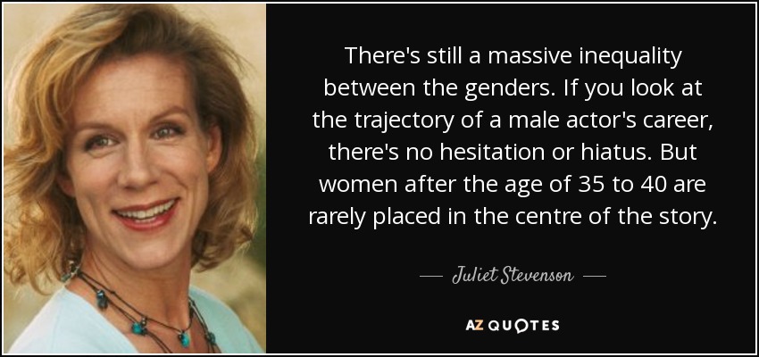 There's still a massive inequality between the genders. If you look at the trajectory of a male actor's career, there's no hesitation or hiatus. But women after the age of 35 to 40 are rarely placed in the centre of the story. - Juliet Stevenson