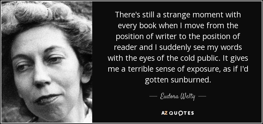 There's still a strange moment with every book when I move from the position of writer to the position of reader and I suddenly see my words with the eyes of the cold public. It gives me a terrible sense of exposure, as if I'd gotten sunburned. - Eudora Welty