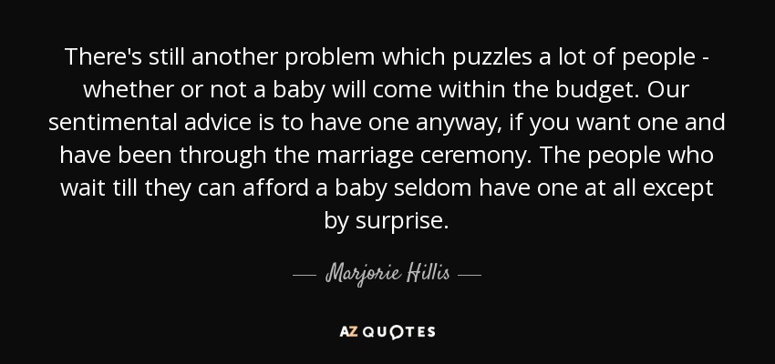 There's still another problem which puzzles a lot of people - whether or not a baby will come within the budget. Our sentimental advice is to have one anyway, if you want one and have been through the marriage ceremony. The people who wait till they can afford a baby seldom have one at all except by surprise. - Marjorie Hillis