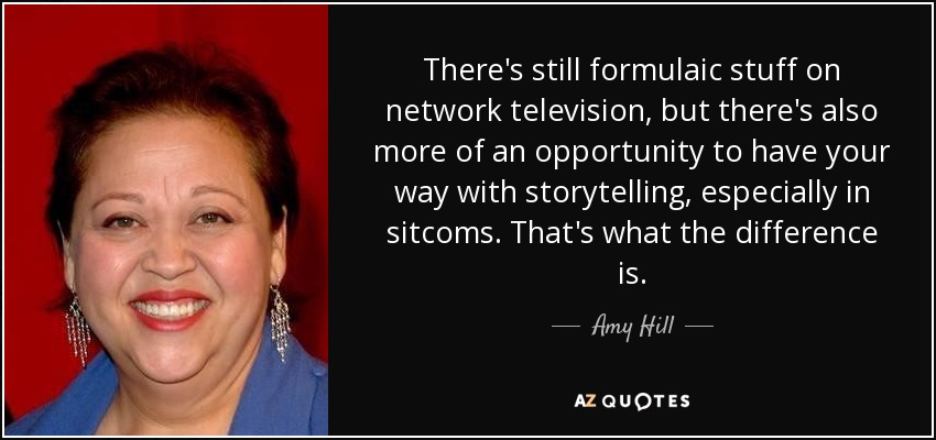 There's still formulaic stuff on network television, but there's also more of an opportunity to have your way with storytelling, especially in sitcoms. That's what the difference is. - Amy Hill