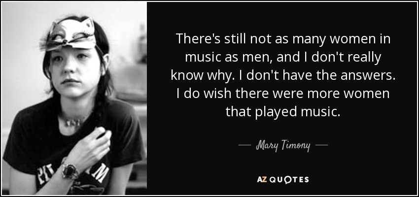 There's still not as many women in music as men, and I don't really know why. I don't have the answers. I do wish there were more women that played music. - Mary Timony