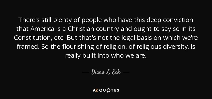 There's still plenty of people who have this deep conviction that America is a Christian country and ought to say so in its Constitution, etc. But that's not the legal basis on which we're framed. So the flourishing of religion, of religious diversity, is really built into who we are. - Diana L. Eck