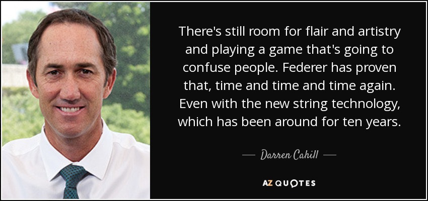 There's still room for flair and artistry and playing a game that's going to confuse people. Federer has proven that, time and time and time again. Even with the new string technology, which has been around for ten years. - Darren Cahill