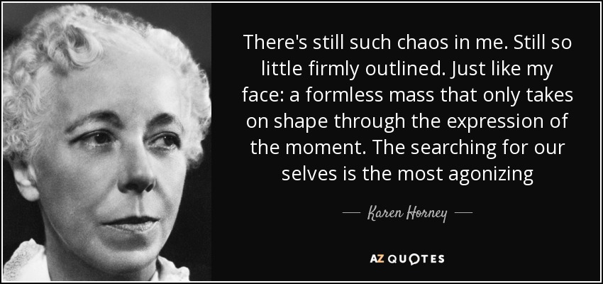 There's still such chaos in me. Still so little firmly outlined. Just like my face: a formless mass that only takes on shape through the expression of the moment. The searching for our selves is the most agonizing - Karen Horney