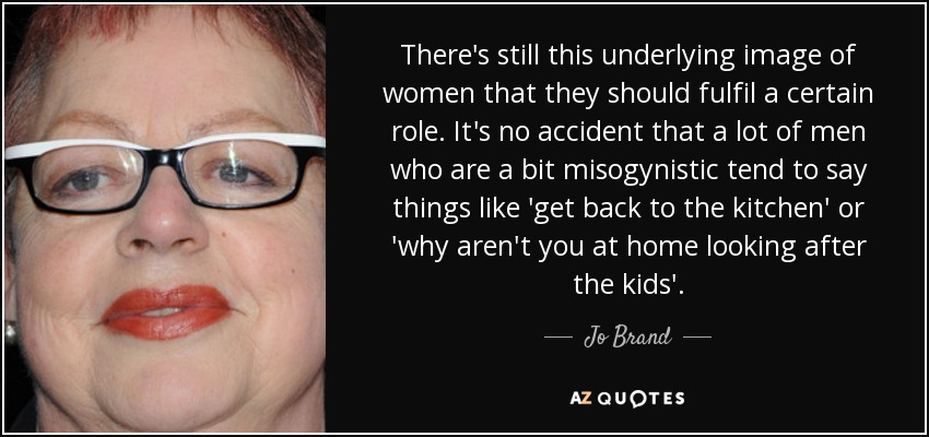 There's still this underlying image of women that they should fulfil a certain role. It's no accident that a lot of men who are a bit misogynistic tend to say things like 'get back to the kitchen' or 'why aren't you at home looking after the kids'. - Jo Brand