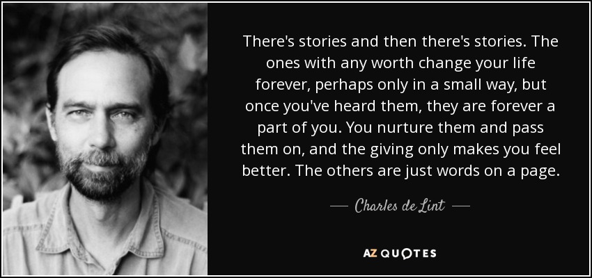 There's stories and then there's stories. The ones with any worth change your life forever, perhaps only in a small way, but once you've heard them, they are forever a part of you. You nurture them and pass them on, and the giving only makes you feel better. The others are just words on a page. - Charles de Lint