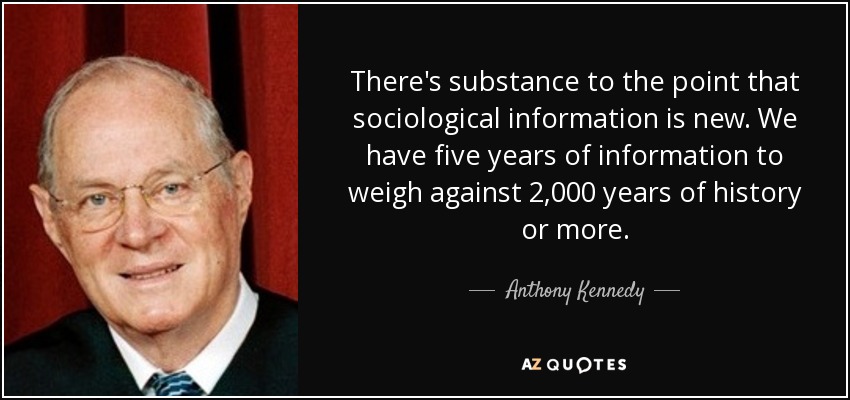 There's substance to the point that sociological information is new. We have five years of information to weigh against 2,000 years of history or more. - Anthony Kennedy