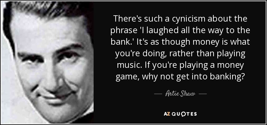 There's such a cynicism about the phrase 'I laughed all the way to the bank.' It's as though money is what you're doing, rather than playing music. If you're playing a money game, why not get into banking? - Artie Shaw