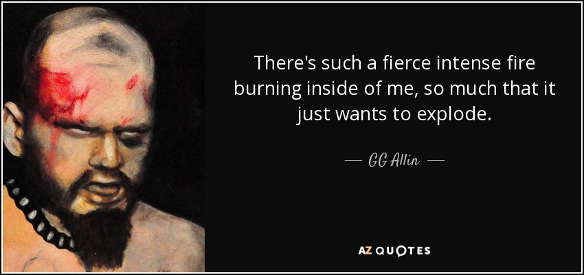There's such a fierce intense fire burning inside of me, so much that it just wants to explode. - GG Allin