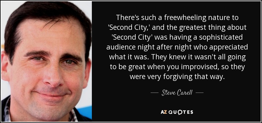 There's such a freewheeling nature to 'Second City,' and the greatest thing about 'Second City' was having a sophisticated audience night after night who appreciated what it was. They knew it wasn't all going to be great when you improvised, so they were very forgiving that way. - Steve Carell