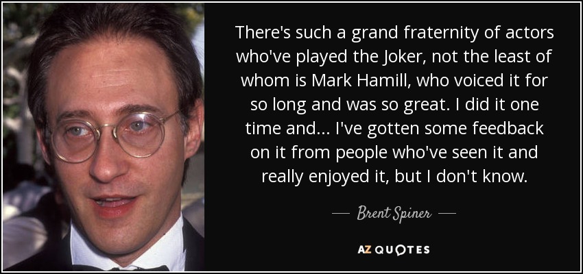 There's such a grand fraternity of actors who've played the Joker, not the least of whom is Mark Hamill, who voiced it for so long and was so great. I did it one time and... I've gotten some feedback on it from people who've seen it and really enjoyed it, but I don't know. - Brent Spiner