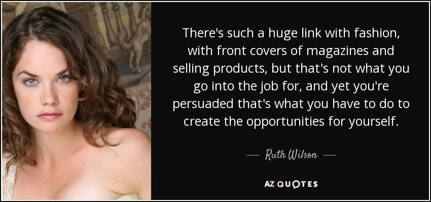 There's such a huge link with fashion, with front covers of magazines and selling products, but that's not what you go into the job for, and yet you're persuaded that's what you have to do to create the opportunities for yourself. - Ruth Wilson