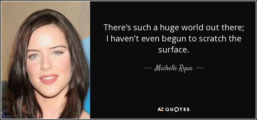 There's such a huge world out there; I haven't even begun to scratch the surface. - Michelle Ryan