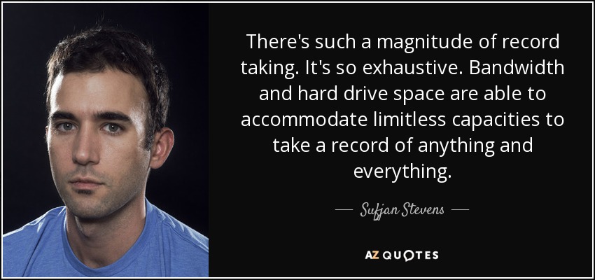 There's such a magnitude of record taking. It's so exhaustive. Bandwidth and hard drive space are able to accommodate limitless capacities to take a record of anything and everything. - Sufjan Stevens