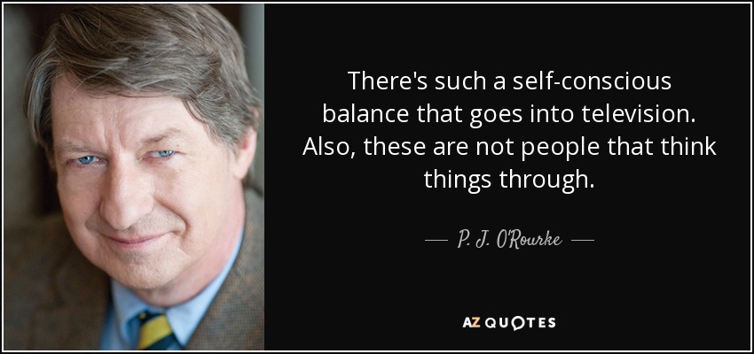 There's such a self-conscious balance that goes into television. Also, these are not people that think things through. - P. J. O'Rourke