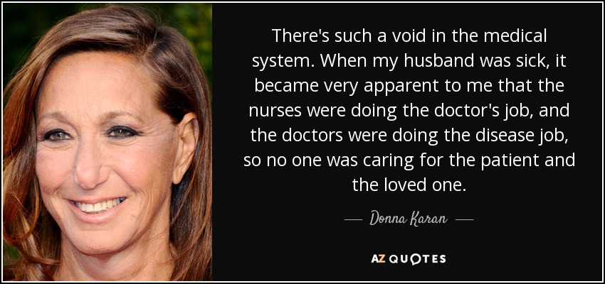 There's such a void in the medical system. When my husband was sick, it became very apparent to me that the nurses were doing the doctor's job, and the doctors were doing the disease job, so no one was caring for the patient and the loved one. - Donna Karan