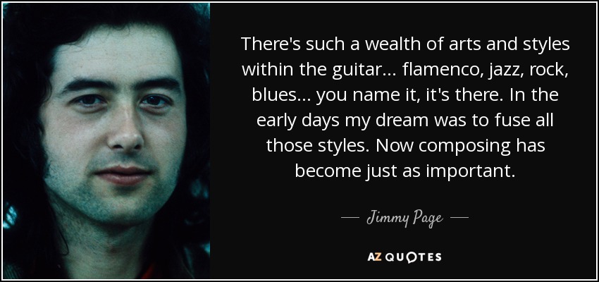 There's such a wealth of arts and styles within the guitar... flamenco, jazz, rock, blues... you name it, it's there. In the early days my dream was to fuse all those styles. Now composing has become just as important. - Jimmy Page