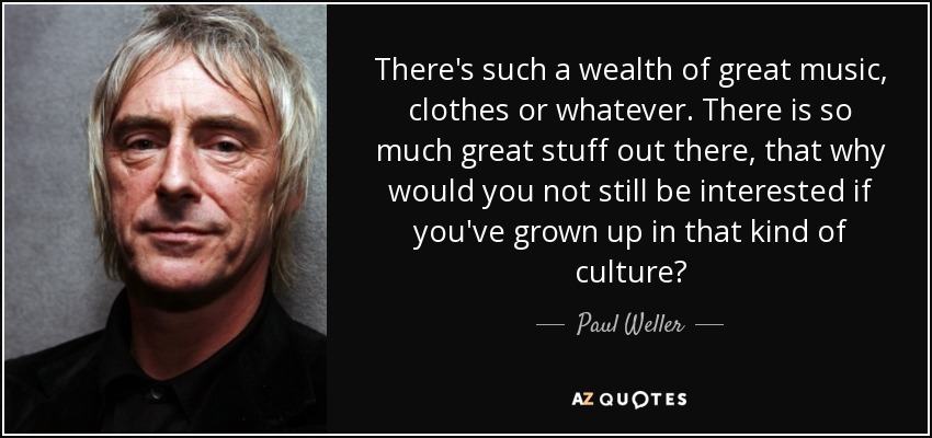 There's such a wealth of great music, clothes or whatever. There is so much great stuff out there, that why would you not still be interested if you've grown up in that kind of culture? - Paul Weller