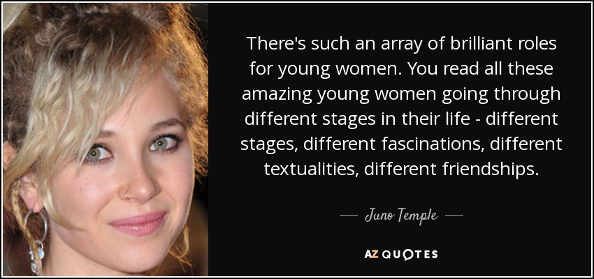 There's such an array of brilliant roles for young women. You read all these amazing young women going through different stages in their life - different stages, different fascinations, different textualities, different friendships. - Juno Temple