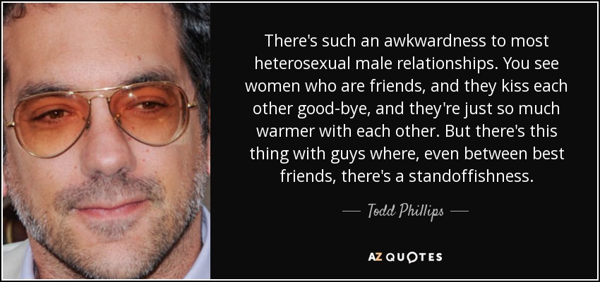 There's such an awkwardness to most heterosexual male relationships. You see women who are friends, and they kiss each other good-bye, and they're just so much warmer with each other. But there's this thing with guys where, even between best friends, there's a standoffishness. - Todd Phillips