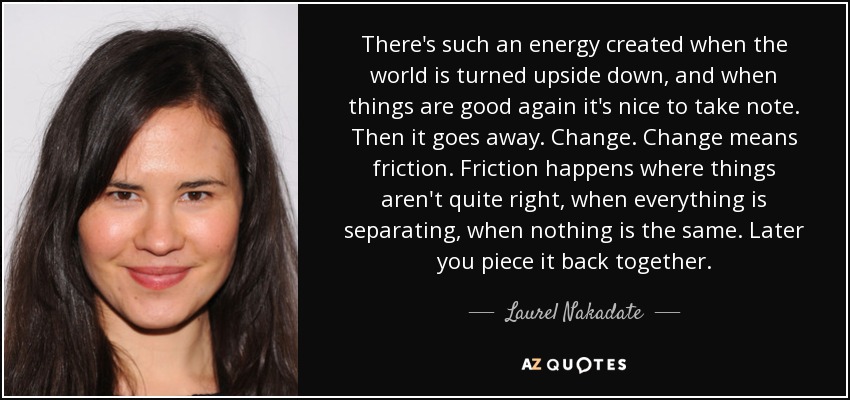 There's such an energy created when the world is turned upside down, and when things are good again it's nice to take note. Then it goes away. Change. Change means friction. Friction happens where things aren't quite right, when everything is separating, when nothing is the same. Later you piece it back together. - Laurel Nakadate