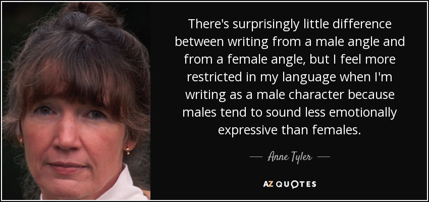 There's surprisingly little difference between writing from a male angle and from a female angle, but I feel more restricted in my language when I'm writing as a male character because males tend to sound less emotionally expressive than females. - Anne Tyler