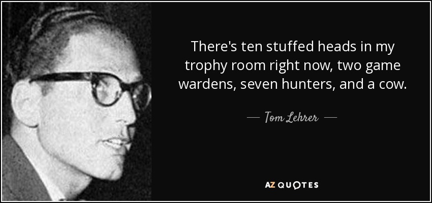 There's ten stuffed heads in my trophy room right now, two game wardens, seven hunters, and a cow. - Tom Lehrer