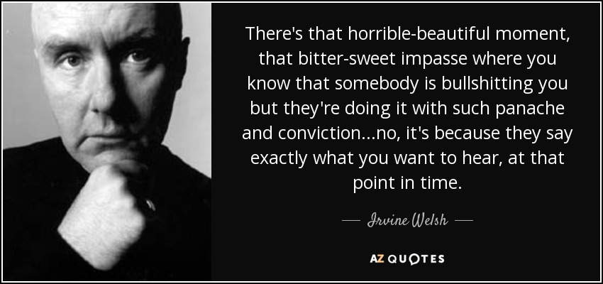 There's that horrible-beautiful moment, that bitter-sweet impasse where you know that somebody is bullshitting you but they're doing it with such panache and conviction...no, it's because they say exactly what you want to hear, at that point in time. - Irvine Welsh