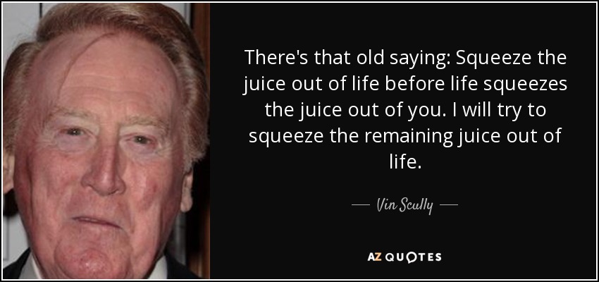 There's that old saying: Squeeze the juice out of life before life squeezes the juice out of you. I will try to squeeze the remaining juice out of life. - Vin Scully