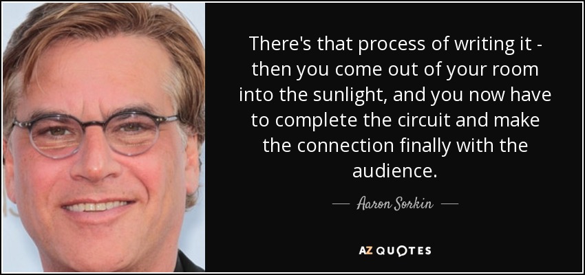 There's that process of writing it - then you come out of your room into the sunlight, and you now have to complete the circuit and make the connection finally with the audience. - Aaron Sorkin