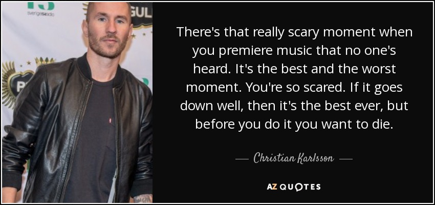There's that really scary moment when you premiere music that no one's heard. It's the best and the worst moment. You're so scared. If it goes down well, then it's the best ever, but before you do it you want to die. - Christian Karlsson