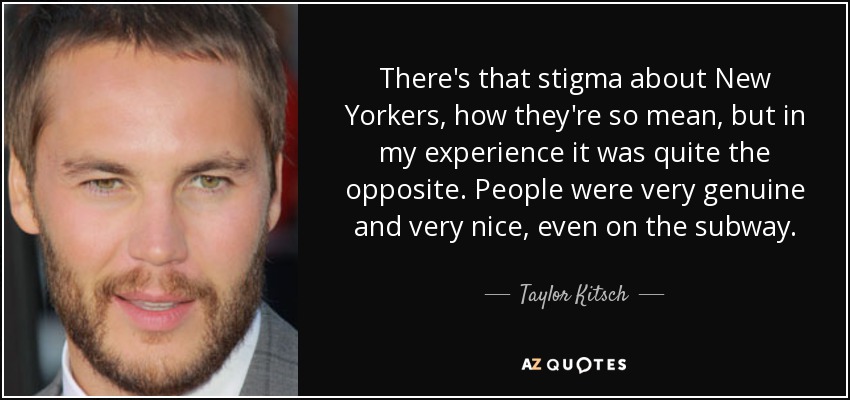 There's that stigma about New Yorkers, how they're so mean, but in my experience it was quite the opposite. People were very genuine and very nice, even on the subway. - Taylor Kitsch