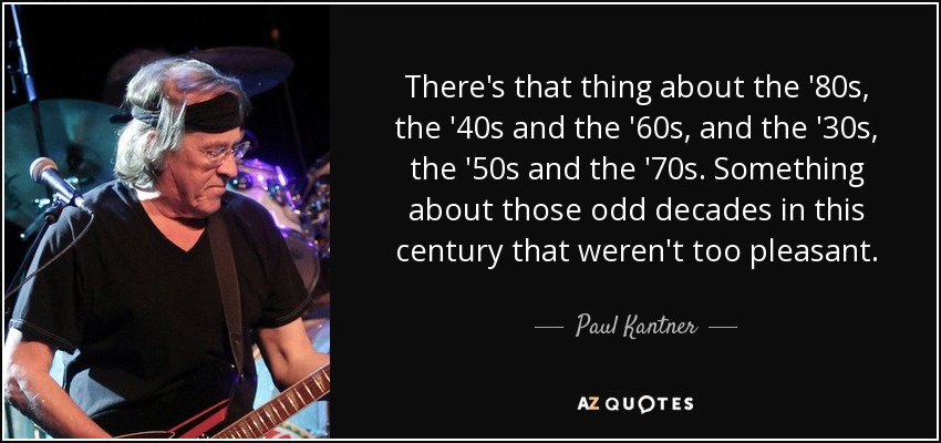 There's that thing about the '80s, the '40s and the '60s, and the '30s, the '50s and the '70s. Something about those odd decades in this century that weren't too pleasant. - Paul Kantner