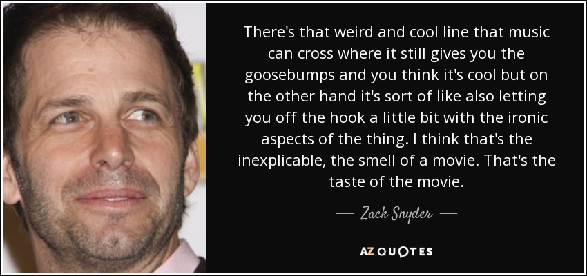 There's that weird and cool line that music can cross where it still gives you the goosebumps and you think it's cool but on the other hand it's sort of like also letting you off the hook a little bit with the ironic aspects of the thing. I think that's the inexplicable, the smell of a movie. That's the taste of the movie. - Zack Snyder