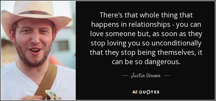 There's that whole thing that happens in relationships - you can love someone but, as soon as they stop loving you so unconditionally that they stop being themselves, it can be so dangerous. - Justin Vernon