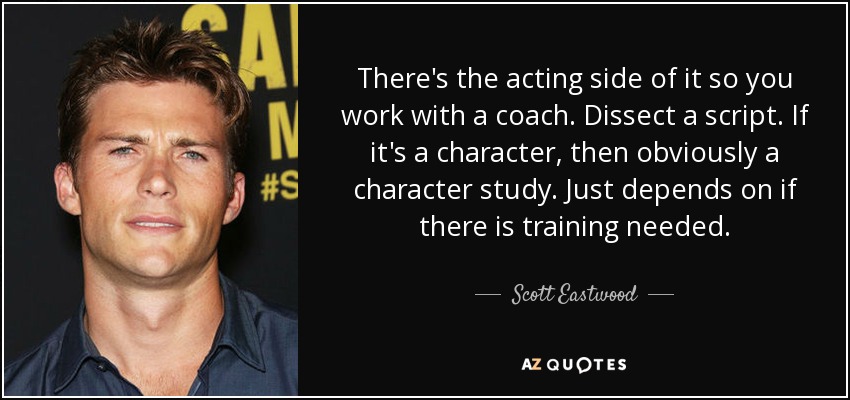 There's the acting side of it so you work with a coach. Dissect a script. If it's a character, then obviously a character study. Just depends on if there is training needed. - Scott Eastwood