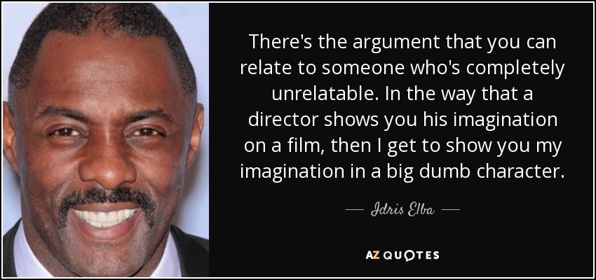 There's the argument that you can relate to someone who's completely unrelatable. In the way that a director shows you his imagination on a film, then I get to show you my imagination in a big dumb character. - Idris Elba