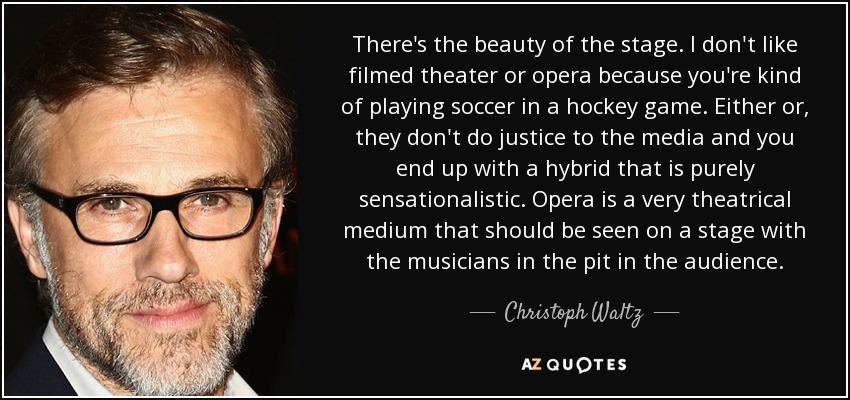 There's the beauty of the stage. I don't like filmed theater or opera because you're kind of playing soccer in a hockey game. Either or, they don't do justice to the media and you end up with a hybrid that is purely sensationalistic. Opera is a very theatrical medium that should be seen on a stage with the musicians in the pit in the audience. - Christoph Waltz