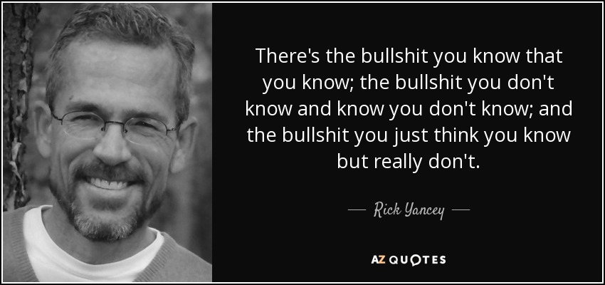 There's the bullshit you know that you know; the bullshit you don't know and know you don't know; and the bullshit you just think you know but really don't. - Rick Yancey