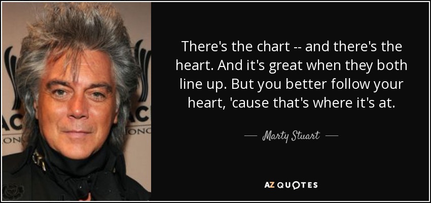 There's the chart -- and there's the heart. And it's great when they both line up. But you better follow your heart, 'cause that's where it's at. - Marty Stuart