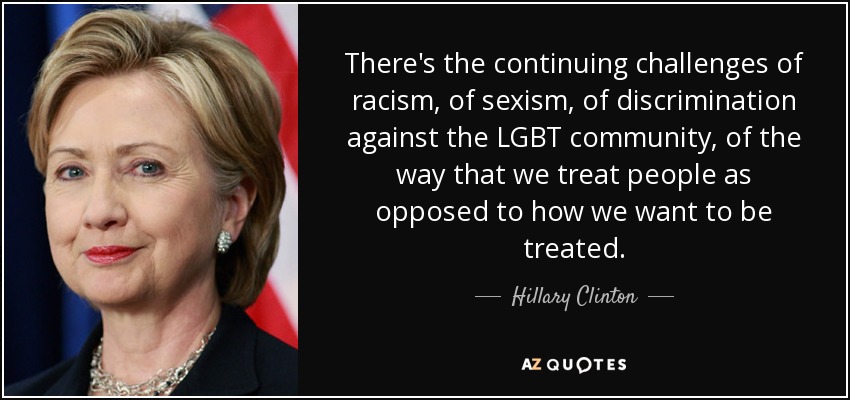 There's the continuing challenges of racism, of sexism, of discrimination against the LGBT community, of the way that we treat people as opposed to how we want to be treated. - Hillary Clinton