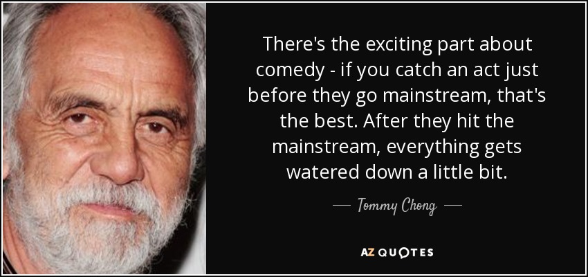 There's the exciting part about comedy - if you catch an act just before they go mainstream, that's the best. After they hit the mainstream, everything gets watered down a little bit. - Tommy Chong