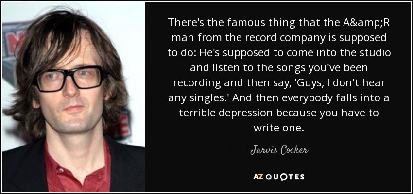 There's the famous thing that the A&R man from the record company is supposed to do: He's supposed to come into the studio and listen to the songs you've been recording and then say, 'Guys, I don't hear any singles.' And then everybody falls into a terrible depression because you have to write one. - Jarvis Cocker