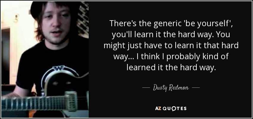 There's the generic 'be yourself', you'll learn it the hard way. You might just have to learn it that hard way... I think I probably kind of learned it the hard way. - Dusty Redmon